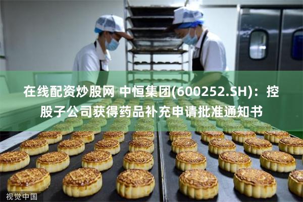 在线配资炒股网 中恒集团(600252.SH)：控股子公司获得药品补充申请批准通知书