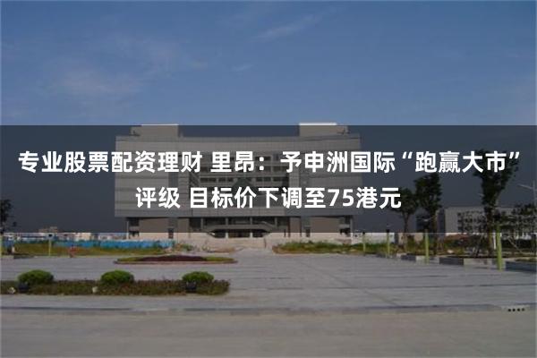 专业股票配资理财 里昂：予申洲国际“跑赢大市”评级 目标价下调至75港元
