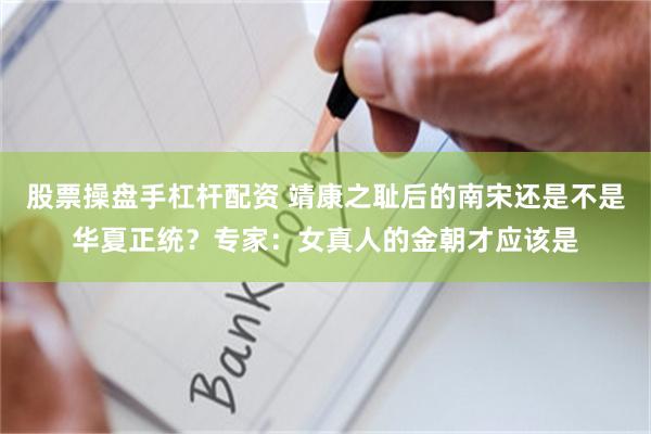 股票操盘手杠杆配资 靖康之耻后的南宋还是不是华夏正统？专家：女真人的金朝才应该是