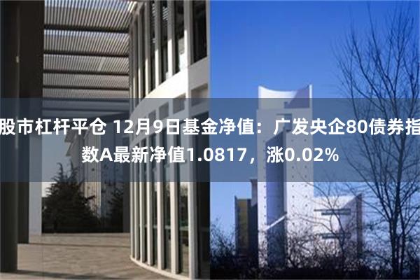 股市杠杆平仓 12月9日基金净值：广发央企80债券指数A最新净值1.0817，涨0.02%