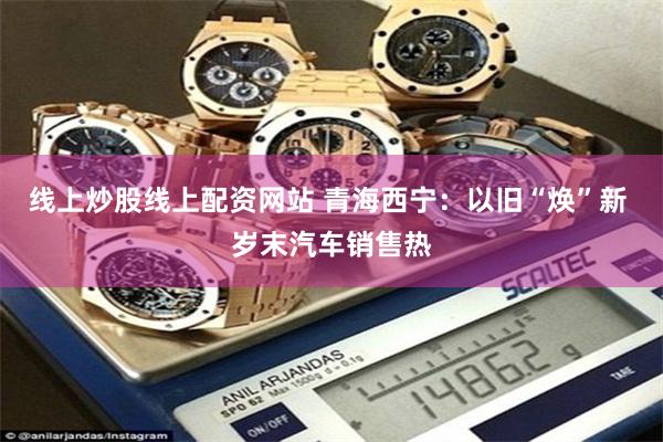 线上炒股线上配资网站 青海西宁：以旧“焕”新 岁末汽车销售热