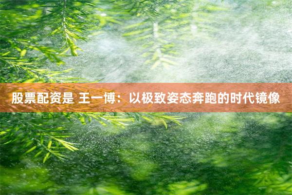 股票配资是 王一博：以极致姿态奔跑的时代镜像