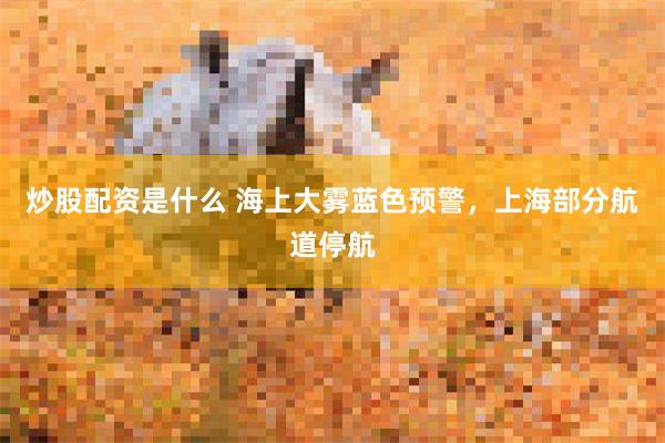 炒股配资是什么 海上大雾蓝色预警，上海部分航道停航