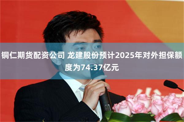 铜仁期货配资公司 龙建股份预计2025年对外担保额度为74.37亿元