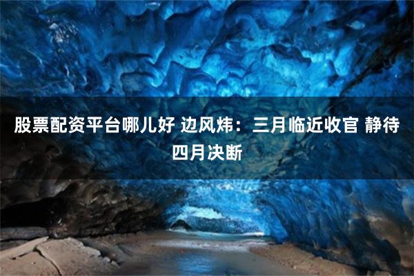 股票配资平台哪儿好 边风炜：三月临近收官 静待四月决断