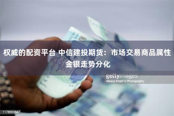 权威的配资平台 中信建投期货：市场交易商品属性 金银走势分化