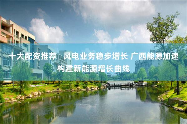 十大配资推荐   风电业务稳步增长 广西能源加速构建新能源增长曲线