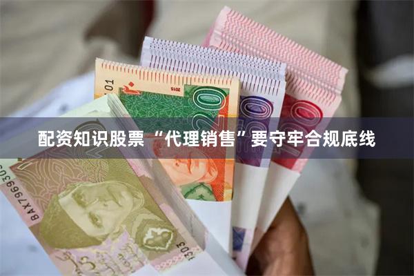 配资知识股票 “代理销售”要守牢合规底线