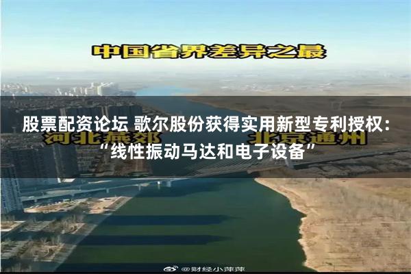 股票配资论坛 歌尔股份获得实用新型专利授权：“线性振动马达和电子设备”