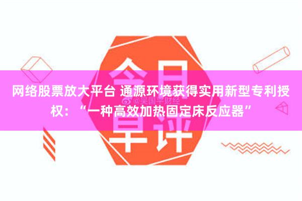 网络股票放大平台 通源环境获得实用新型专利授权：“一种高效加热固定床反应器”