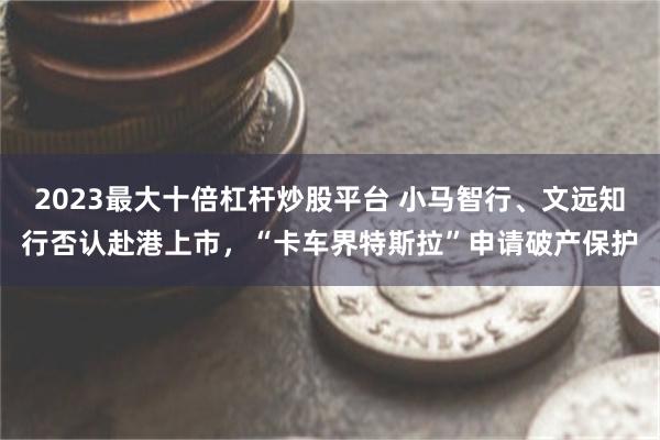 2023最大十倍杠杆炒股平台 小马智行、文远知行否认赴港上市，“卡车界特斯拉”申请破产保护