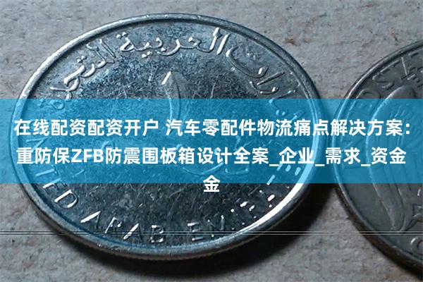 在线配资配资开户 汽车零配件物流痛点解决方案：重防保ZFB防震围板箱设计全案_企业_需求_资金