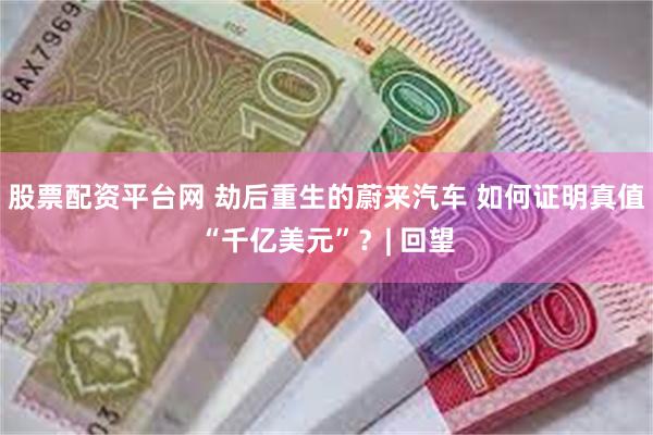 股票配资平台网 劫后重生的蔚来汽车 如何证明真值“千亿美元”？| 回望