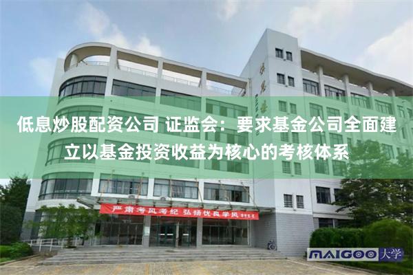 低息炒股配资公司 证监会：要求基金公司全面建立以基金投资收益为核心的考核体系