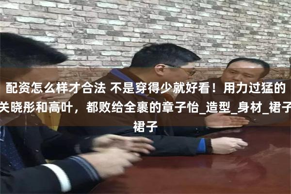 配资怎么样才合法 不是穿得少就好看！用力过猛的关晓彤和高叶，都败给全裹的章子怡_造型_身材_裙子