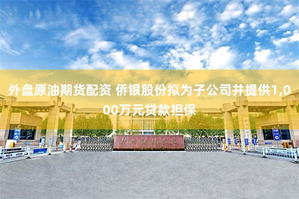 外盘原油期货配资 侨银股份拟为子公司并提供1,000万元贷款担保