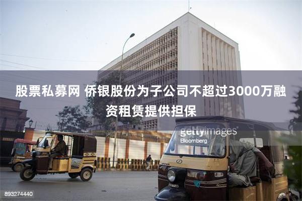股票私募网 侨银股份为子公司不超过3000万融资租赁提供担保