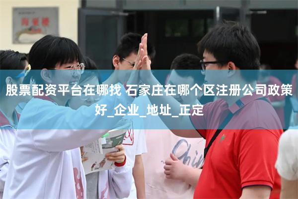 股票配资平台在哪找 石家庄在哪个区注册公司政策好_企业_地址_正定