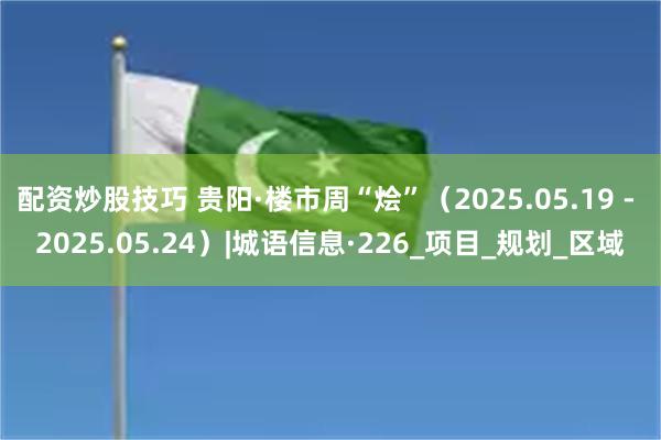 配资炒股技巧 贵阳·楼市周“烩”（2025.05.19 - 2025.05.24）|城语信息·226_项目_规划_区域