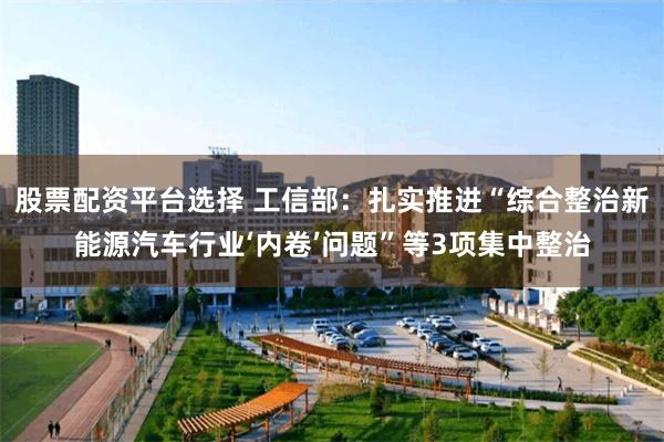 股票配资平台选择 工信部：扎实推进“综合整治新能源汽车行业‘内卷’问题”等3项集中整治