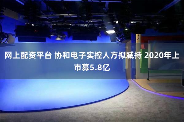网上配资平台 协和电子实控人方拟减持 2020年上市募5.8亿