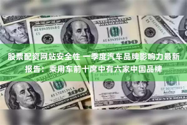 股票配资网站安全性 一季度汽车品牌影响力最新报告：乘用车前十席中有六家中国品牌