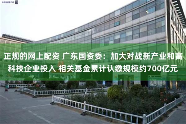 正规的网上配资 广东国资委：加大对战新产业和高科技企业投入 相关基金累计认缴规模约700亿元
