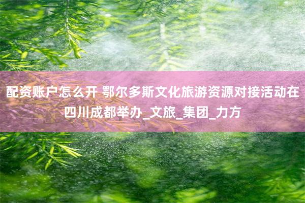 配资账户怎么开 鄂尔多斯文化旅游资源对接活动在四川成都举办_文旅_集团_力方