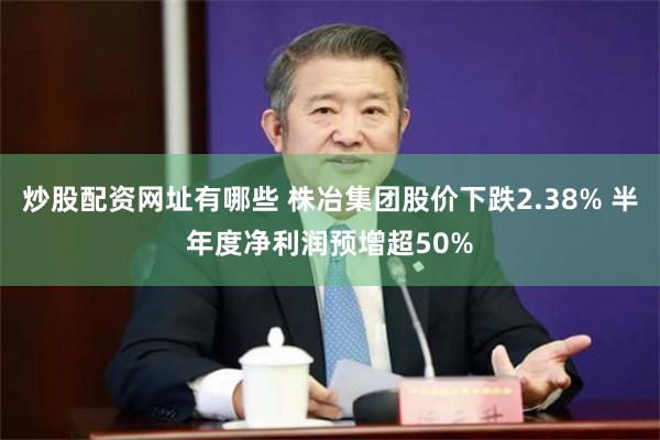 炒股配资网址有哪些 株冶集团股价下跌2.38% 半年度净利润预增超50%