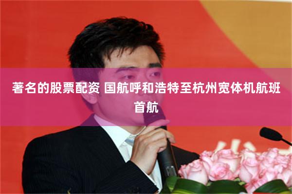 著名的股票配资 国航呼和浩特至杭州宽体机航班首航